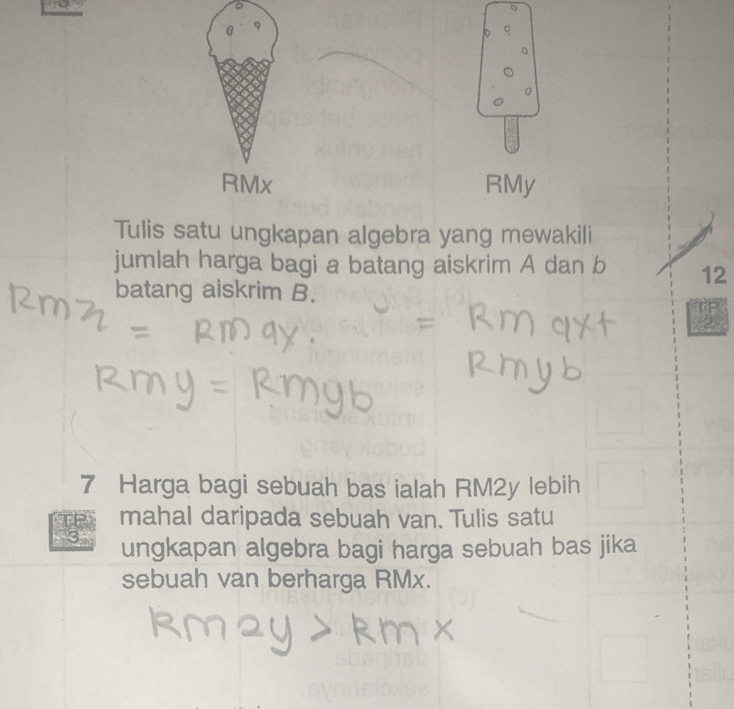 9
RMx RMy
Tulis satu ungkapan algebra yang mewakili 
jumlah harga bagi a batang aiskrim A dan b 12
batang aiskrim B.
7 Harga bagi sebuah bas ialah RM2y lebih 
mahal daripada sebuah van. Tulis satu 
3 ungkapan algebra bagi harga sebuah bas jika 
sebuah van berharga RMx.