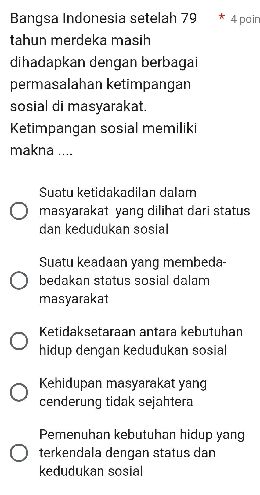 Bangsa Indonesia setelah 79 * 4 poin
tahun merdeka masih
dihadapkan dengan berbagai
permasalahan ketimpangan
sosial di masyarakat.
Ketimpangan sosial memiliki
makna ....
Suatu ketidakadilan dalam
masyarakat yang dilihat dari status
dan kedudukan sosial
Suatu keadaan yang membeda-
bedakan status sosial dalam
masyarakat
Ketidaksetaraan antara kebutuhan
hidup dengan kedudukan sosial
Kehidupan masyarakat yang
cenderung tidak sejahtera
Pemenuhan kebutuhan hidup yang
terkendala dengan status dan
kedudukan sosial