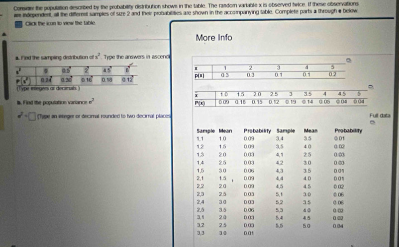 Consider the population described by the probability distribution shown in the table. The random variable x is observed twice. If these observations
ure independent, all the different samples of size 2 and their probabilities are shown in the accompanying table. Complete parts a through e below
Click the icon to view the table.
More Info
Find the sampling distribution of s^2 Type the answers in ascend
 
 
b. Find the population variance sigma^2
sigma^2=□ Type an integer or decimal rounded to two decimal places Full data