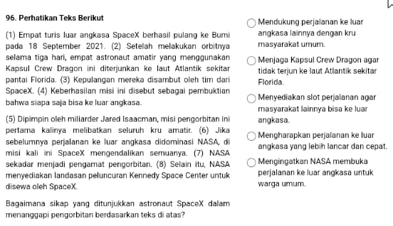 Perhatikan Teks Berikut Mendukung perjaianan ke luar
(1) Empat turis luar angkasa SpaceX berhasil pulang ke Bumi angkasa lainnya dengan kru
pada 18 September 2021. (2) Setelah melakukan orbitnya masyarakat umum.
selama tiga hari, empat astronaut amatir yang menggunakan Menjaga Kapsul Crew Dragon agar
Kapsul Crew Dragon ini diterjunkan ke laut Atlantik sekitar tidak terjun ke laut Atlantik sekitar
pantai Florida. (3) Kepulangan mereka disambut oleh tim dari Florida.
SpaceX. (4) Keberhasilan misi ini disebut sebagai pembuktian Menyediakan slot perjalanan agar
bahwa siapa saja bisa ke luar angkasa. masyarakat lainnya bisa ke luar
(5) Dipimpin oleh miliarder Jared Isaacman, misi pengorbitan ini angkasa.
pertama kalinya melibatkan seluruh kru amatir. (6) Jika Mengharapkan perjalanan ke luar
sebelumnya perjalanan ke luar angkasa didominasi NASA, di
misi kali ini SpaceX mengendalikan semuanya. (7) NASA angkasa yang lebih lancar dan cepat.
sekadar menjadi pengamat pengorbitan. (8) Selain itu, NASA Mengingatkan NASA membuka
menyediakan landasan peluncuran Kennedy Space Center untuk perjalanan ke luar angkasa untuk
disewa oleh SpaceX warga umum.
Bagaimana sikap yang ditunjukkan astronaut SpaceX dalam
menanggapi pengorbitan berdasarkan teks di atas?