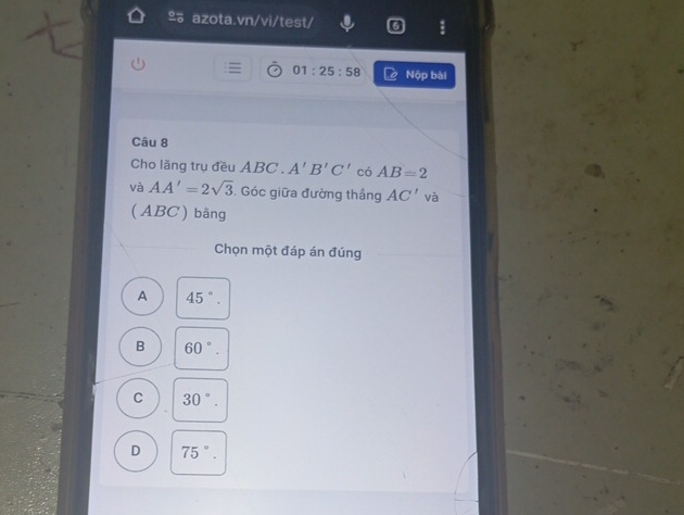 º azota.vn/vi/test/
01:25:58 Nộp bài
Câu 8
Cho lăng trụ đều ABC. A'B'C' có AB=2
và AA'=2sqrt(3). Góc giữa đường thắng AC' và
(ABC) bàng
Chọn một đáp án đúng
A 45°.
B 60°.
C 30°.
D 75°.