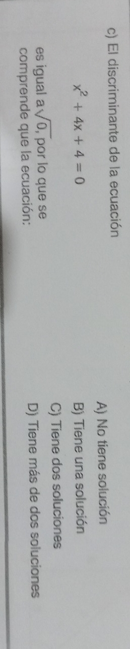 El discriminante de la ecuación
A) No tiene solución
x^2+4x+4=0 B) Tiene una solución
C) Tiene dos soluciones
es igual asqrt(0,) por lo que se
comprende que la ecuación: D) Tiene más de dos soluciones