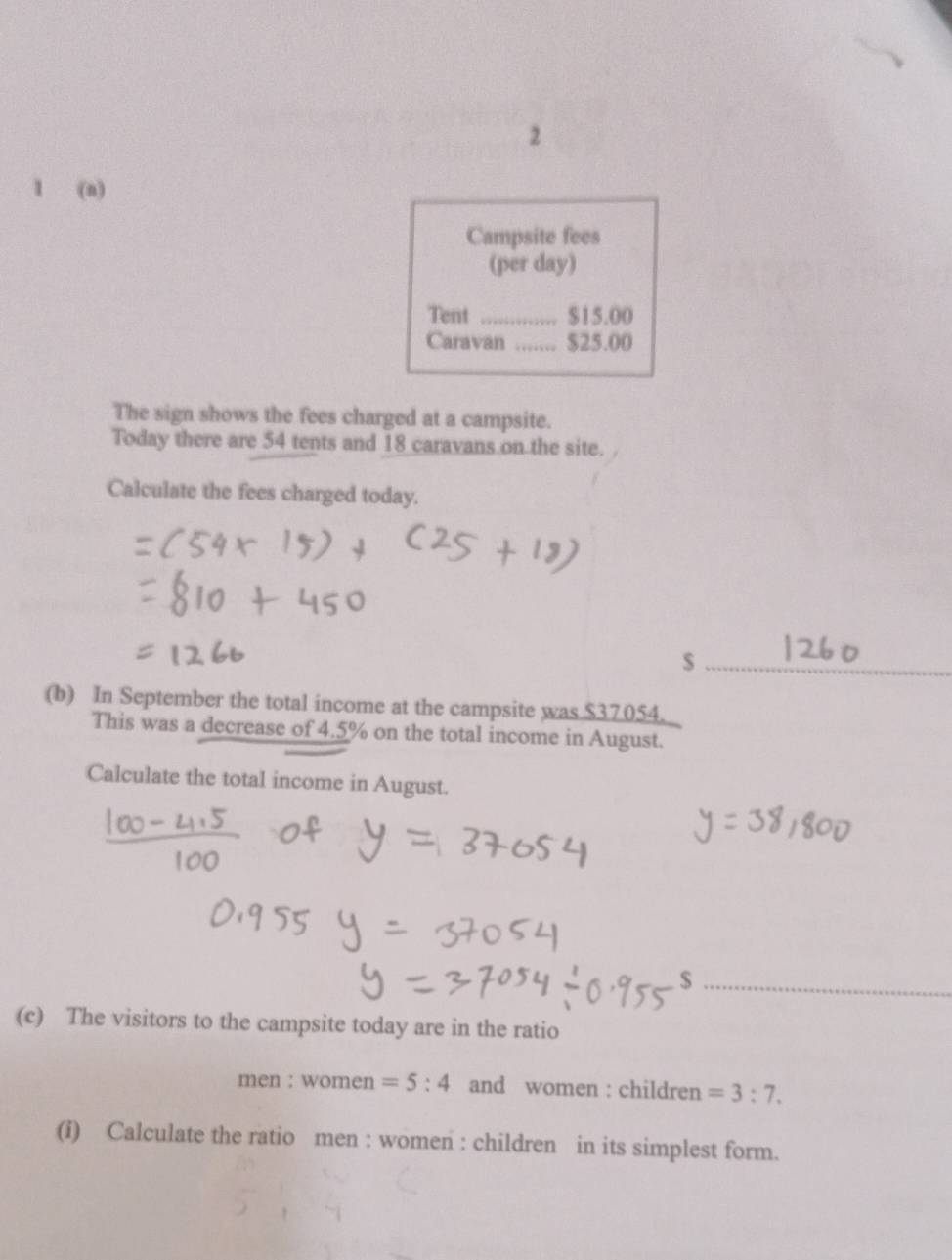 2 
1 (n) 
Campsite fees 
(per day) 
Tent _ $15.00
Caravan _ $25.00
The sign shows the fees charged at a campsite. 
Today there are 54 tents and 18 caravans on the site. 
Calculate the fees charged today. 
_$ 
(b) In September the total income at the campsite was $37054. 
This was a decrease of 4.5% on the total income in August. 
Calculate the total income in August. 
_ 
(c) The visitors to the campsite today are in the ratio 
men : women =5:4 and women : children =3:7. 
(i) Calculate the ratio men : women : children in its simplest form.