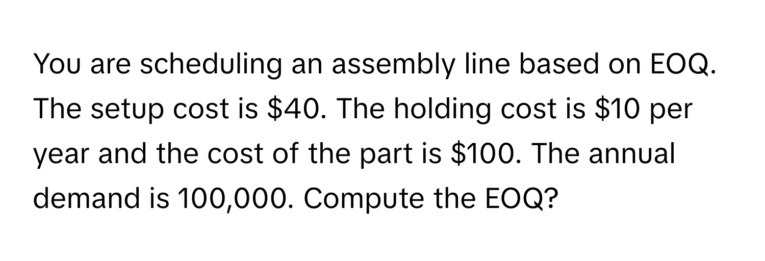 You are scheduling an assembly line based on EOQ. The setup cost is $40. The holding cost is $10 per year and the cost of the part is $100. The annual demand is 100,000. Compute the EOQ?