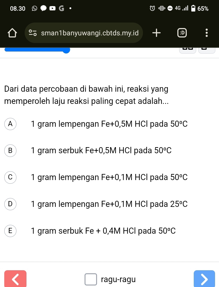 08.30 4G 65%
sman1banyuwangi.cbtds.my.id + :D
Dari data percobaan di bawah ini, reaksi yang
memperoleh laju reaksi paling cepat adalah...
A 1 gram lempengan Fe+0,5M HCl pada 50^oC
B 1 gram serbuk Fe+0,5M HCl pada 50^oC
C 1 gram lempengan Fe+0,1M HCl pada 50^oC
D 1 gram lempengan Fe+0,1M HCl pada 25^oC
E 1 gram serbuk Fe + 0,4M HCl pada 50^oC
、
ragu-ragu