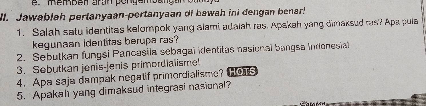 memben aran pe n gembang an b u 
ll. Jawablah pertanyaan-pertanyaan di bawah ini dengan benar! 
1. Salah satu identitas kelompok yang alami adalah ras. Apakah yang dimaksud ras? Apa pula 
kegunaan identitas berupa ras? 
2. Sebutkan fungsi Pancasila sebagai identitas nasional bangsa Indonesia! 
3. Sebutkan jenis-jenis primordialisme! 
4. Apa saja dampak negatif primordialisme? HOTS 
5. Apakah yang dimaksud integrasi nasional? 
atatan