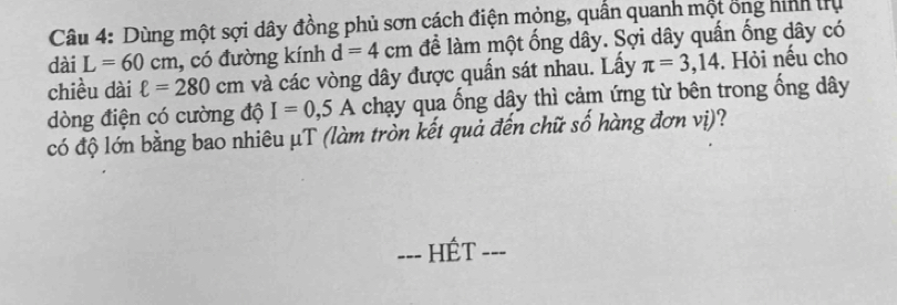 Dùng một sợi dây đồng phủ sơn cách điện mỏng, quân quanh một ổng hình trụ 
dài L=60cm , có đường kính d=4cm đề làm một ống dây. Sợi dây quấn ống dây có 
chiều dài ell =280cm và các vòng dây được quấn sát nhau. Lấy π =3,14. Hỏi nếu cho 
dòng điện có cường độ I=0,5A chạy qua ống dây thì cảm ứng từ bên trong ống dây
có độ lớn bằng bao nhiêu μT (làm tròn kết quả đến chữ số hàng đơn vị)? 
=== HÊT ===