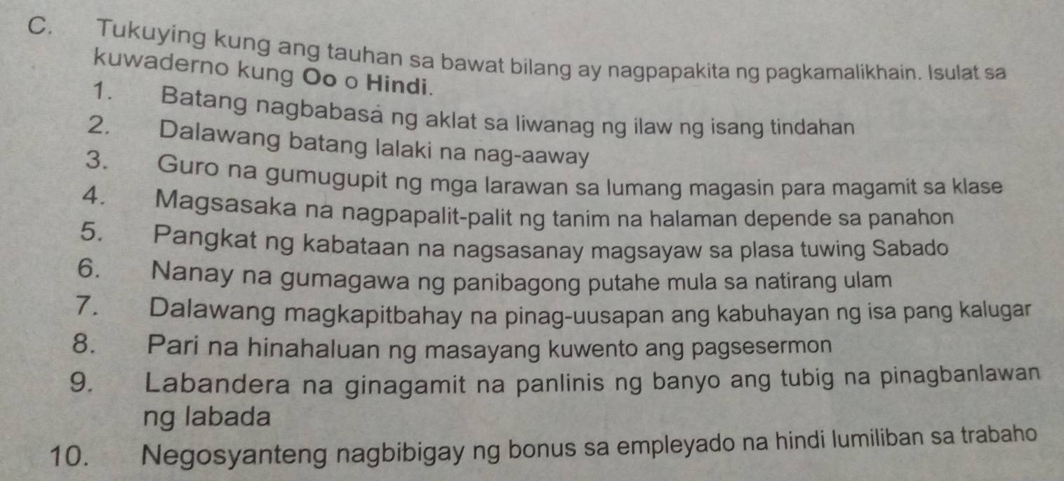 Tukuying kung ang tauhan sa bawat bilang ay nagpapakita ng pagkamalikhain. Isulat sa 
kuwaderno kung Oo o Hindi. 
1. Batang nagbabasá ng aklat sa liwanag ng ilaw ng isang tindahan 
2. Dalawang batang lalaki na nag-aaway 
3. Guro na gumugupit ng mga larawan sa lumang magasin para magamit sa klase 
4. Magsasaka na nagpapalit-palit ng tanim na halaman depende sa panahon 
5. Pangkat ng kabataan na nagsasanay magsayaw sa plasa tuwing Sabado 
6. Nanay na gumagawa ng panibagong putahe mula sa natirang ulam 
7. Dalawang magkapitbahay na pinag-uusapan ang kabuhayan ng isa pang kalugar 
8. Pari na hinahaluan ng masayang kuwento ang pagsesermon 
9. Labandera na ginagamit na panlinis ng banyo ang tubig na pinagbanlawan 
ng labada 
10. Negosyanteng nagbibigay ng bonus sa empleyado na hindi lumiliban sa trabaho