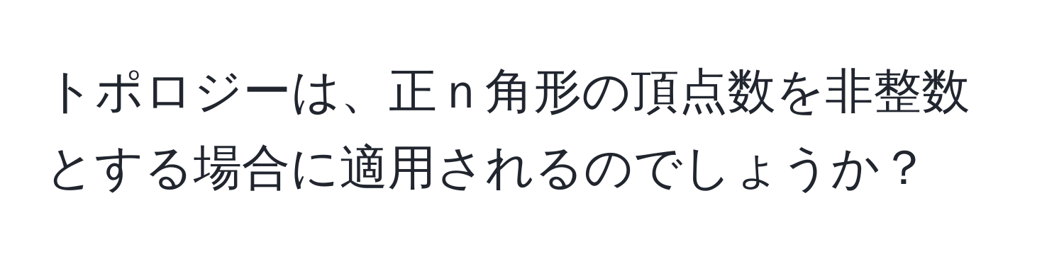 トポロジーは、正ｎ角形の頂点数を非整数とする場合に適用されるのでしょうか？