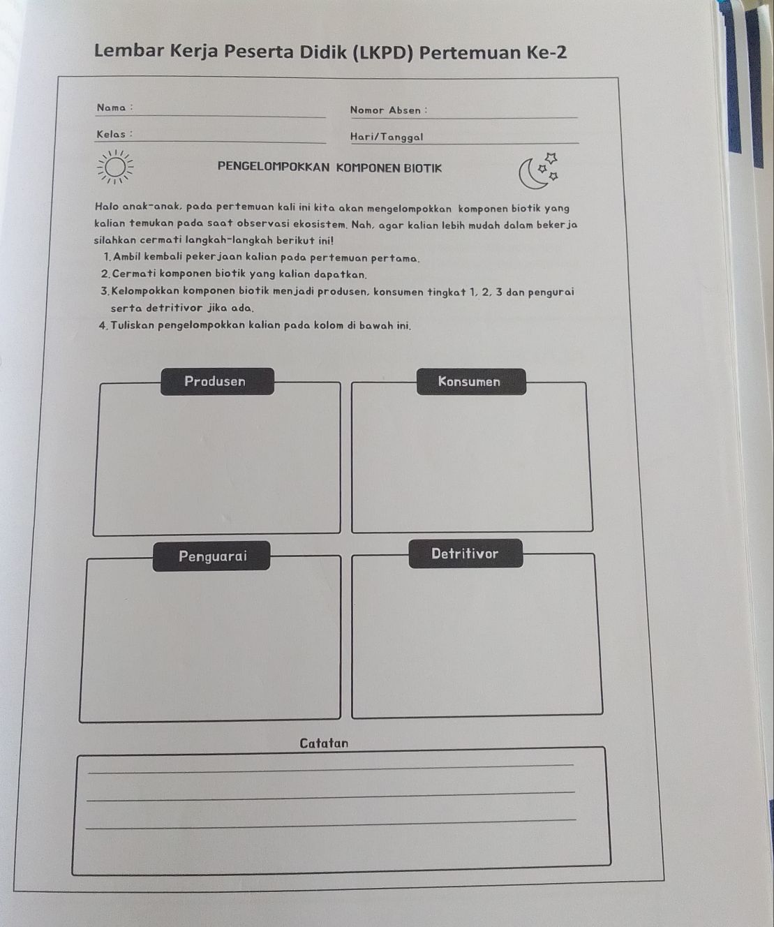 Lembar Kerja Peserta Didik (LKPD) Pertemuan Ke -2
__ 
Nama : Nomor Absen : 
Kelas : __Hari/Tanggal 
PENGELOMPOKKAN KOMPONEN BIOTIK 
Halo anak-anak, pada pertemuan kali ini kita akan mengelompokkan komponen biotik yang 
kalian temukan pada saat observasi ekosistem. Nah, agar kalian lebih mudah dalam bekerja 
silahkan cermati langkah-langkah berikut ini! 
1. Ambil kembali pekerjaan kalian pada pertemuan pertama. 
2.Cermati komponen biotik yang kalian dapatkan. 
3. Kelompokkan komponen biotik menjadi produsen, konsumen tingkat 1, 2, 3 dan pengurai 
serta detritivor jika ada. 
4. Tuliskan pengelompokkan kalian pada kolom di bawah ini. 
Produsen Konsumen 
Penguarai Detritivor 
Catatan 
_ 
_ 
_ 
_ 
_