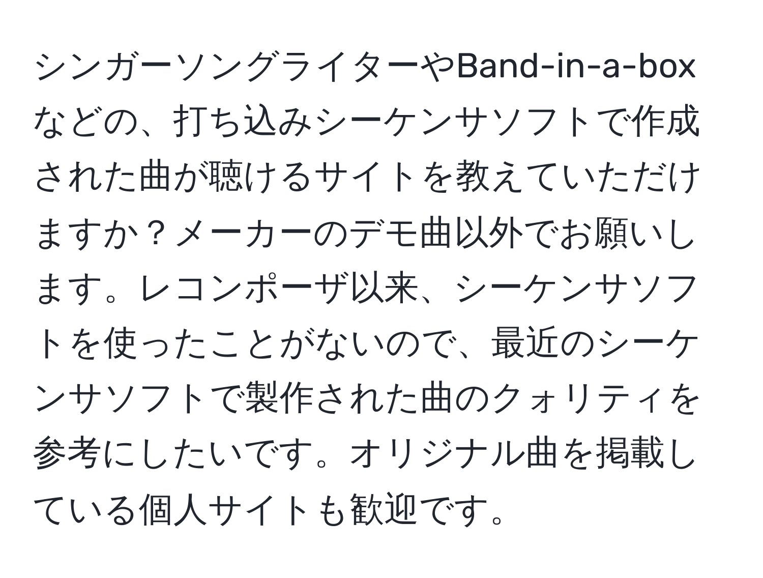 シンガーソングライターやBand-in-a-boxなどの、打ち込みシーケンサソフトで作成された曲が聴けるサイトを教えていただけますか？メーカーのデモ曲以外でお願いします。レコンポーザ以来、シーケンサソフトを使ったことがないので、最近のシーケンサソフトで製作された曲のクォリティを参考にしたいです。オリジナル曲を掲載している個人サイトも歓迎です。