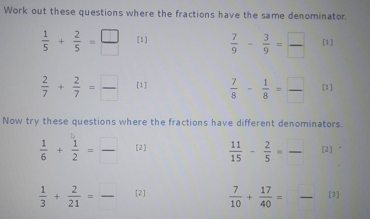 Work out these questions where the fractions have the same denominator.
 1/5 + 2/5 = □ /□   [1]
 7/9 - 3/9 = □ /□   [1]
 7/8 - 1/8 = □ /□  
 2/7 + 2/7 = □ /□   [1] [1] 
Now try these questions where the fractions have different denominators.
 11/15 - 2/5 = □ /□  
 1/6 + 1/2 = □ /□   [2] [2]
 7/10 + 17/40 =□  □ /□  
 1/3 + 2/21 = □ /□   [2] [3]