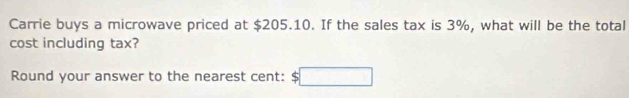 Carrie buys a microwave priced at $205.10. If the sales tax is 3%, what will be the total 
cost including tax? 
Round your answer to the nearest cent: $□