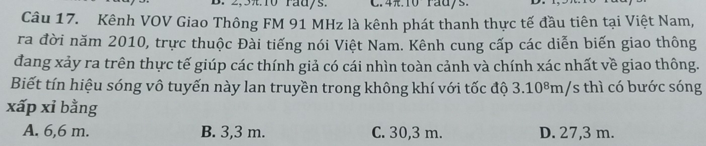 2, 3π. 10 radys. C. 4.10° rad/s.
Câu 17. Kênh VOV Giao Thông FM 91 MHz là kênh phát thanh thực tế đầu tiên tại Việt Nam,
ra đời năm 2010, trực thuộc Đài tiếng nói Việt Nam. Kênh cung cấp các diễn biến giao thông
đang xảy ra trên thực tế giúp các thính giả có cái nhìn toàn cảnh và chính xác nhất về giao thông.
Biết tín hiệu sóng vô tuyến này lan truyền trong không khí với tốc độ 3.10⁸m/s thì có bước sóng
xấp xỉ bằng
A. 6,6 m. B. 3,3 m. C. 30,3 m. D. 27,3 m.