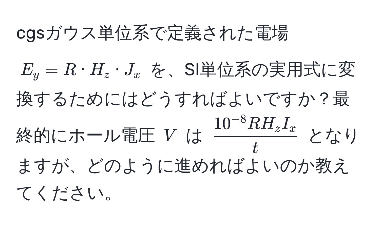 cgsガウス単位系で定義された電場 $E_y = R · H_z · J_x$ を、SI単位系の実用式に変換するためにはどうすればよいですか？最終的にホール電圧 $V$ は $frac10^(-8) R H_z I_xt$ となりますが、どのように進めればよいのか教えてください。