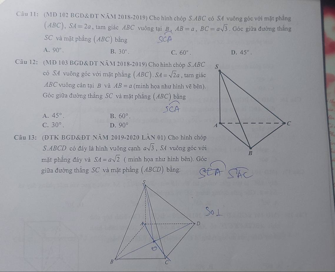 (MD 102 BGD&ĐT NăM 2018-2019) Cho hình chóp S. ABC có SA vuông góc với mặt phẳng
(ABC), SA=2a , tam giác ABC vuông tại B AB=a, BC=asqrt(3). Góc giữa đường thắng
SC và mặt phằng (ABC) bằng
A. 90°. B. 30°. C. 60°. D. 45°. 
Câu 12: (MD 103 BGD&DT NÄM 2018-2019) Cho hình chóp S. ABC
có S. 4 vuông góc với mặt phẳng (ABC). SA=sqrt(2)a , tam giác
ABC vuông cân tại B và AB=a (minh họa như hình vẽ bên).
Góc giữa đường thẳng SC và mặt phẳng (ABC) bằng
th
A. 45°. B. 60°.
C. 30°. D. 90°
Câu 13: (ĐTK BGD&ĐT NăM 2019-2020 LẢN 01) Cho hình chóp
S. ABCD có đáy là hình vuông cạnh asqrt(3) , SA vuông góc với
mặt phẳng đáy và SA=asqrt(2) ( minh họa như hình bên). Góc
giữa đường thẳng SC và mặt phẳng (ABCD) bằng: