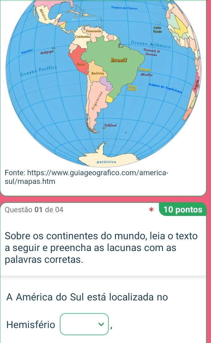 Trópico de Câncor 
F 
s 
Questão 01 de 04 10 pontos 
Sobre os continentes do mundo, leia o texto 
a seguir e preencha as lacunas com as 
palavras corretas. 
A América do Sul está localizada no 
Hemisfério