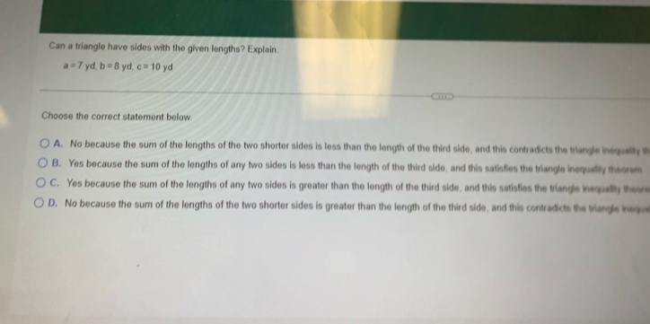 Can a triangle have sides with the given lengths? Explain.
a=7yd, b=8yd, c=10yd
Choose the correct statement below
A. No because the sum of the lengths of the two shorter sides is less than the length of the third side, and this contradicts the triangle insqualty t
B. Yes because the sum of the lengths of any two sides is less than the length of the third side, and this satisfies the triangle inequality theorem
C. Yes because the sum of the lengths of any two sides is greater than the length of the third side, and this satisfies the triangle inequality theore
D. No because the sum of the lengths of the two shorter sides is greater than the length of the third side, and this contradicts the triangle ineque