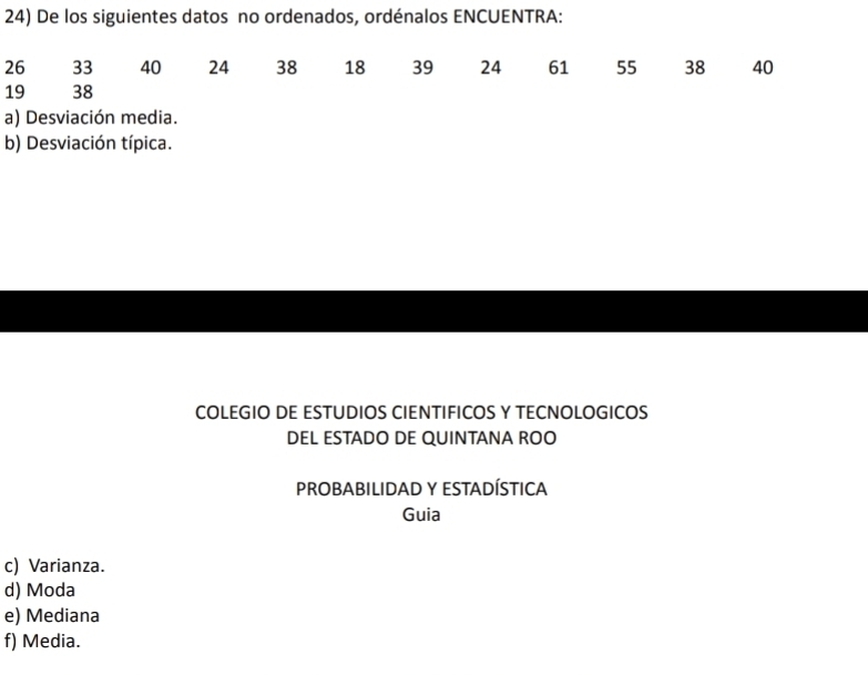 De los siguientes datos no ordenados, ordénalos ENCUENTRA:
26 33 40 24 38 18 39 24 61 55 38 40
19 38
a) Desviación media. 
b) Desviación típica. 
COLEGIO DE ESTUDIOS CIENTIFICOS Y TECNOLOGICOS 
DEL ESTADO DE QUINTANA ROO 
PROBABILIDAD Y ESTADÍSTICA 
Guia 
c) Varianza. 
d) Moda 
e) Mediana 
f) Media.