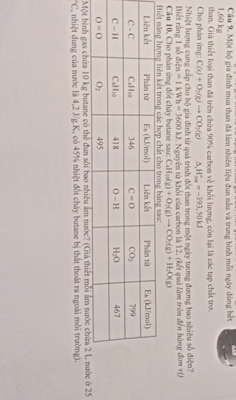 Một hộ gia đình mua than đá làm nhiên liệu đun nấu và trung bình mỗi ngày dùng hết GA
1,60 kg
than. Giả thiết loại than đá trên chứa 90% carbon về khổi lượng, còn lại là các tạp chất trơ.
Cho phàn ứng: C(s)+O_2(g)to CO_2(g) △ _rH_(298)°=-393,50kJ
Nhiệt lượng cung cấp cho hộ gia đình từ quá trình đốt than trong một ngày tương đương bao nhiêu số điện?
Biết rằng 1 số điện =1kWh=3600kJ. Nguyên tử khổi của carbon là 12. (kết quả làm tròn đến hàng đơn vị)
Câu 10. Cho phản ứng đốt chảy butane sau: C_4H_10(g)+O_2(g)to CO_2(g)+H_2O(g)
Một bình gas chứa 10 kg butane có thể đun sôi bao nhiêu ẩm nước5°C 7, nhiệt dung của nước là 4,2 J/g.K, có 45% nhiệt đốt chảy butane bị thất thoát ra ngoài môi trường).