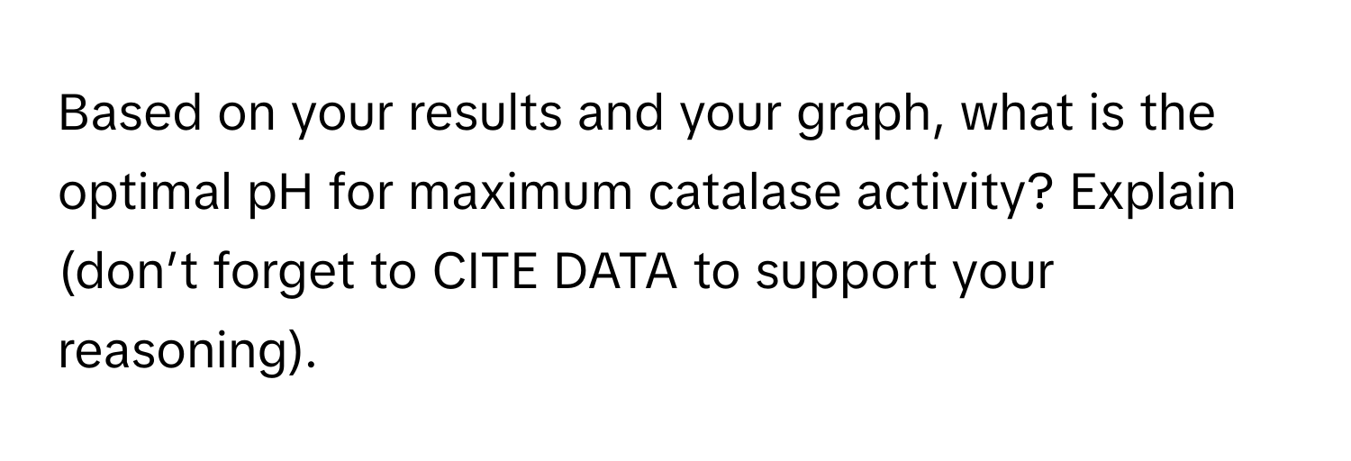 Based on your results and your graph, what is the optimal pH for maximum catalase activity? Explain (don’t forget to CITE DATA to support your reasoning).