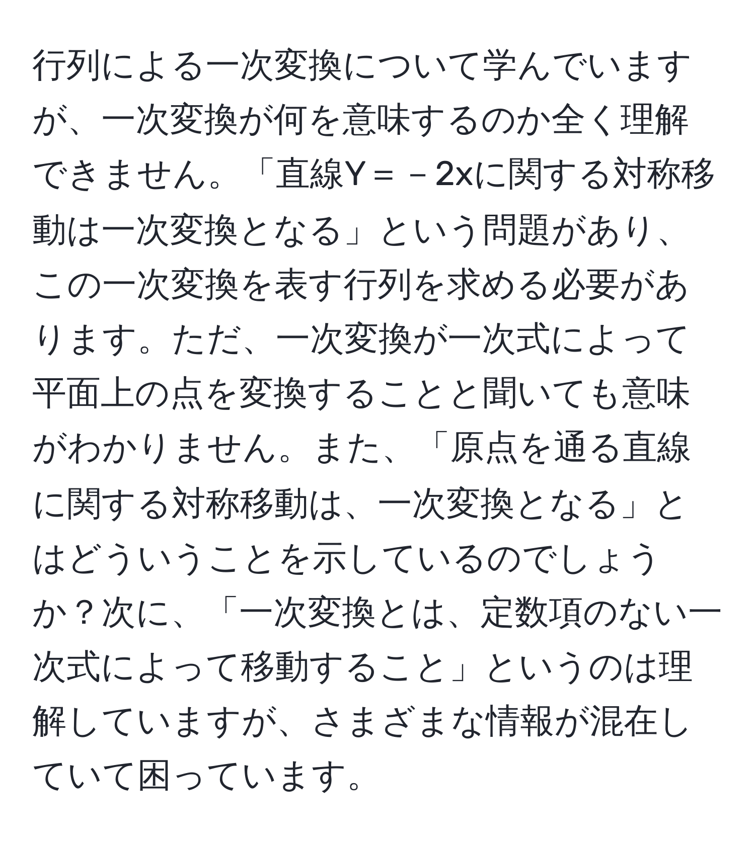 行列による一次変換について学んでいますが、一次変換が何を意味するのか全く理解できません。「直線Y＝－2xに関する対称移動は一次変換となる」という問題があり、この一次変換を表す行列を求める必要があります。ただ、一次変換が一次式によって平面上の点を変換することと聞いても意味がわかりません。また、「原点を通る直線に関する対称移動は、一次変換となる」とはどういうことを示しているのでしょうか？次に、「一次変換とは、定数項のない一次式によって移動すること」というのは理解していますが、さまざまな情報が混在していて困っています。