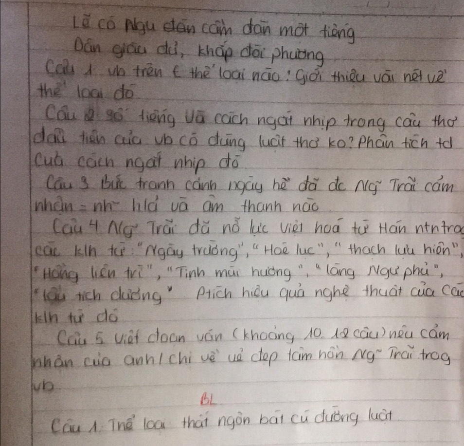 Le có Ngu dan can dan mot tièng 
Dán gāu dà, kháp dōi phuóng 
Cau d u trén t thèloài náo; Giói thiǒu vái nét ve 
the loa do 
Cau so tièng va cach ngat nhip trong cau tho 
dai tién aia vb cō dng luct thà ko? Phán ticn to 
cua cacn ngat nhip do 
cau s bik frann cann ngay hè dà do Ná Trai cam 
when =nh hlà vā am thanh náo 
Cau H Ng Trái dǎ nǎ luc vièi hoá t Hān nintra 
cac k/n t "Ngāy traòng", " Hoe luc", " thach luù hion") 
Hong lien tri", " Tinh mái huòng","láng Nqu` phú") 
lou rich duǒng pich hièu quá nghe thuàt cua ca 
kln t dó 
Chu 5 viei coan ván (khoàng 10. lQ cāu) néu cam 
mhán cio ann(chive uò dep taim hán Ng Trai trog 
Jb 
BL 
Cau A Thé lcā thai ngòn bāi cu duóng luán