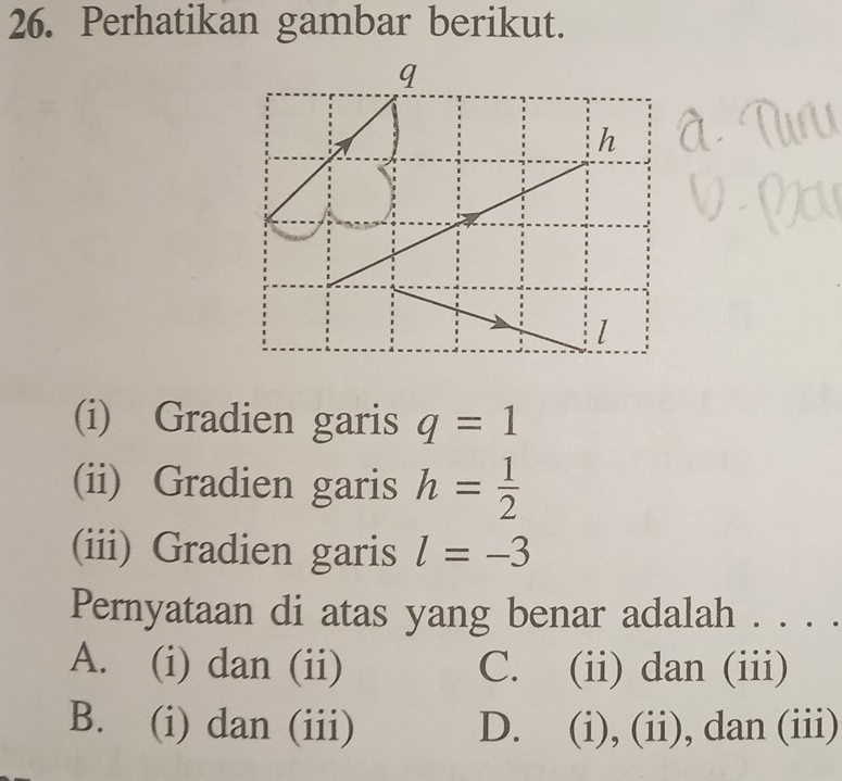 Perhatikan gambar berikut.
q
h
(i) Gradien garis q=1
(ii) Gradien garis h= 1/2 
(iii) Gradien garis l=-3
Pernyataan di atas yang benar adalah . . . .
A. (i) dan (ii) C. (ii) dan (iii)
B. (i) dan (iii) D. (i), (ii), dan (iii)