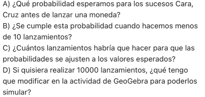 ¿Qué probabilidad esperamos para los sucesos Cara, 
Cruz antes de lanzar una moneda? 
B) ¿Se cumple esta probabilidad cuando hacemos menos 
de 10 lanzamientos? 
C) ¿Cuántos lanzamientos habría que hacer para que las 
probabilidades se ajusten a los valores esperados? 
D) Si quisiera realizar 10000 lanzamientos, ¿qué tengo 
que modificar en la actividad de GeoGebra para poderlos 
simular?