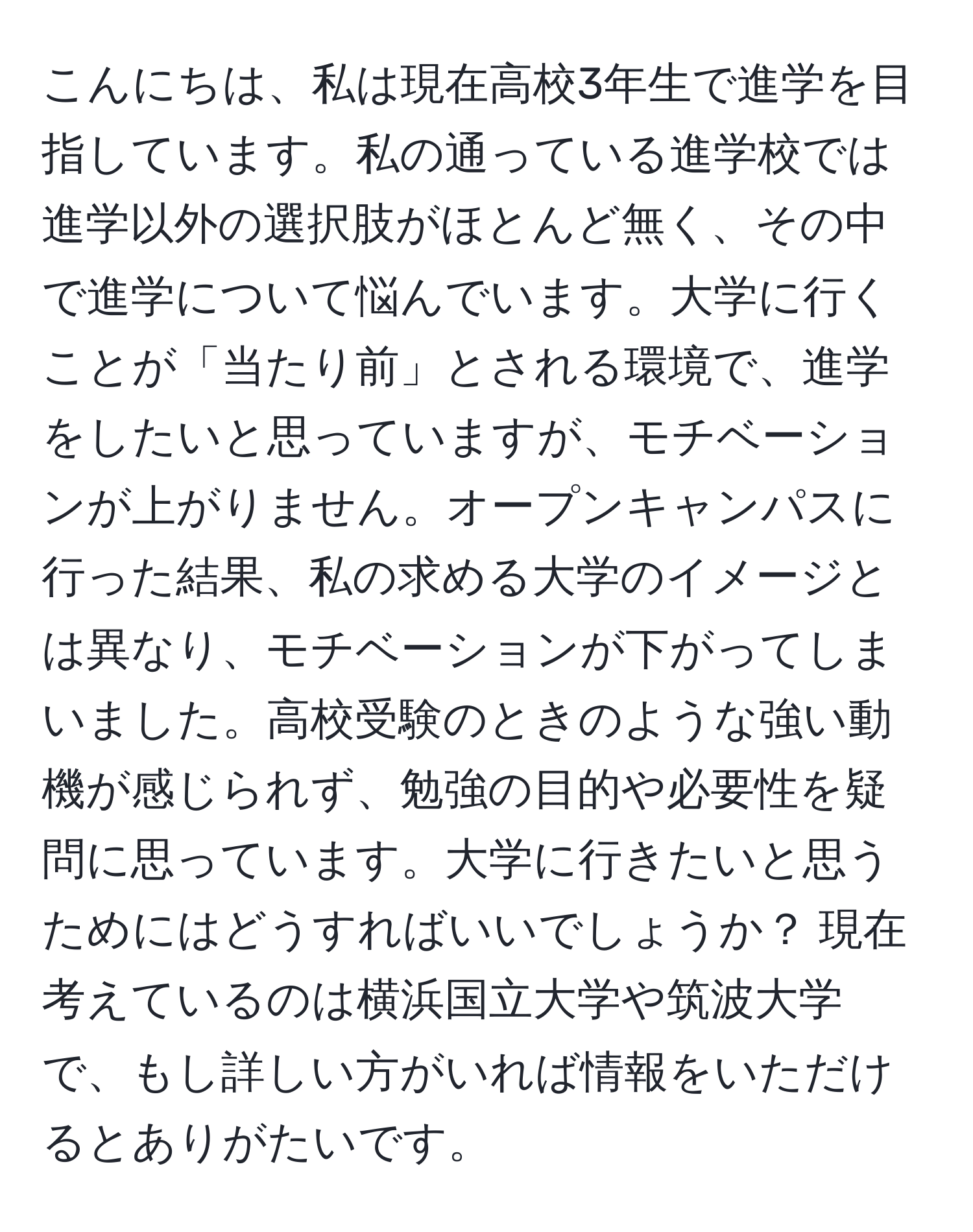 こんにちは、私は現在高校3年生で進学を目指しています。私の通っている進学校では進学以外の選択肢がほとんど無く、その中で進学について悩んでいます。大学に行くことが「当たり前」とされる環境で、進学をしたいと思っていますが、モチベーションが上がりません。オープンキャンパスに行った結果、私の求める大学のイメージとは異なり、モチベーションが下がってしまいました。高校受験のときのような強い動機が感じられず、勉強の目的や必要性を疑問に思っています。大学に行きたいと思うためにはどうすればいいでしょうか？ 現在考えているのは横浜国立大学や筑波大学で、もし詳しい方がいれば情報をいただけるとありがたいです。