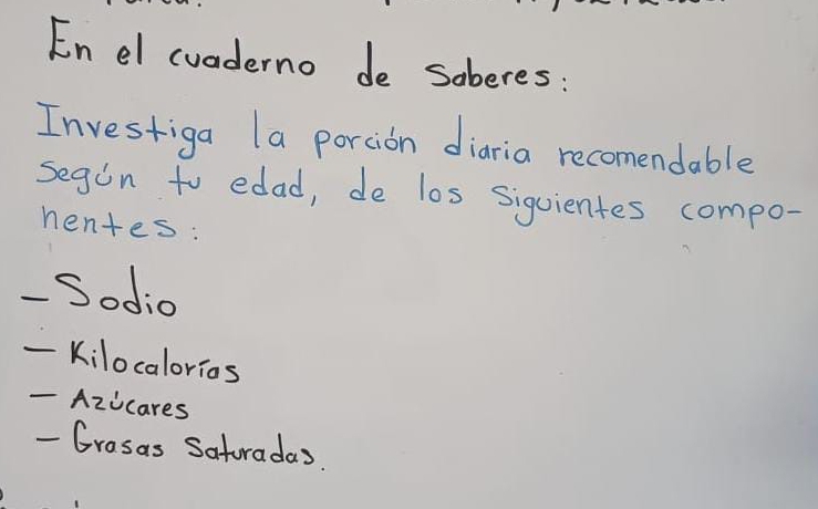 Enel cuaderno de soberes: 
Investiga la portion diaria recomendable 
segon to edad, de los sigvientes compo- 
nentes: 
- Sodio 
_ 
Kilocalorios 
- Azicares 
- Grosas Satoradas.