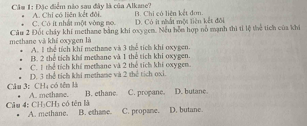 Đặc điểm nào sau đây là của Alkane?
A. Chỉ có liên kết đôi. B. Chỉ có liên kết đơn.
C. Có ít nhất một vòng no. D. Có ít nhất một liên kết đôi
Câu 2 Đốt cháy khí methane bằng khí oxygen. Nếu hỗn hợp nổ mạnh thì tỉ lệ thể tích của khí
methane và khí oxygen là
A. 1 thể tích khí methane và 3 thể tích khí oxygen.
B. 2 thể tích khí methane và 1 thể tích khí oxygen.
C. 1 thể tích khí methane và 2 thể tích khí oxygen.
D. 3 thể tích khí methane và 2 thể tích oxi.
Câu 3: CH_4 có tên là
A. methane. B. ethane. C. propane. D. butane.
Cau4: CH_3CH_3 có tên là
A. methane. B. ethane. C. propane. D. butane.