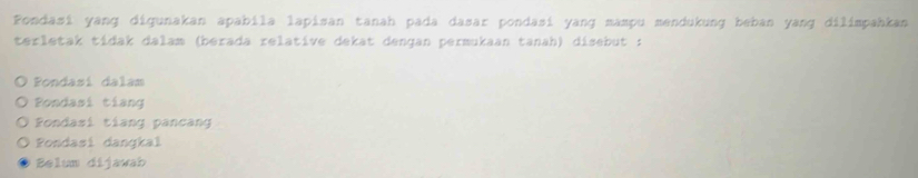 Fondasi yang digunakan apabila lapisan tanah pada dasar pondasi yang mampu mendukung beban yang dilimpahkan
terletak tídak dalam (berada relative dekat dengan permukaan tanah) disebut :
Pondasí dalam
Pondasi tiang
Fondasi tiang pancang
Pondasi dangkal
Belum dijawab