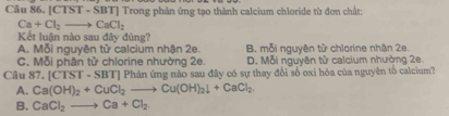 [C 1S T - SBT | Trong phản ứng tạo thành calcium chloride từ đơn chất:
Ca+Cl_2to CaCl_2
Kết luận nào sau đây đúng?
A. Mỗi nguyên tử calcium nhận 2e. B. mỗi nguyên tử chlorine nhận 2e
C. Mỗi phân từ chlorine nhường 2e. D. Mỗi nguyên tử calcium nhường 2e.
Câu 87, [CTST· SBT] Phản ứng nào sau đây có sự thay đổi số oxi hóa của nguyên tố calcium?
A. Ca(OH)_2+CuCl_2to Cu(OH)_2downarrow +CaCl_2.
B. CaCl_2to Ca+Cl_2.