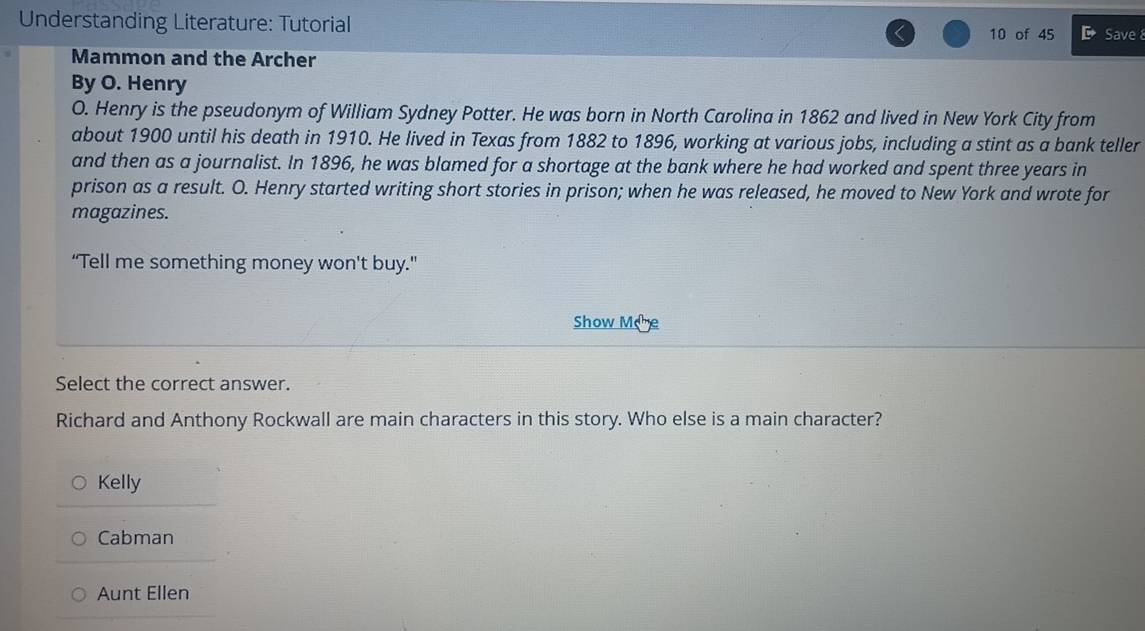 Understanding Literature: Tutorial Save 8
10 of 45
Mammon and the Archer
By O. Henry
O. Henry is the pseudonym of William Sydney Potter. He was born in North Carolina in 1862 and lived in New York City from
about 1900 until his death in 1910. He lived in Texas from 1882 to 1896, working at various jobs, including a stint as a bank teller
and then as a journalist. In 1896, he was blamed for a shortage at the bank where he had worked and spent three years in
prison as a result. O. Henry started writing short stories in prison; when he was released, he moved to New York and wrote for
magazines.
“Tell me something money won't buy.”
Show Mee
Select the correct answer.
Richard and Anthony Rockwall are main characters in this story. Who else is a main character?
Kelly
Cabman
Aunt Ellen