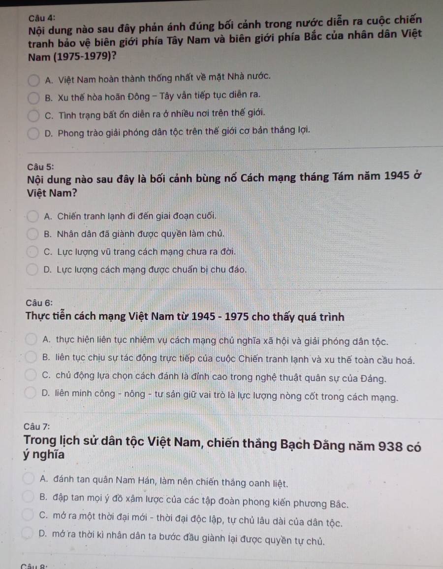 Nội dung nào sau đây phán ánh đúng bối cảnh trong nước diễn ra cuộc chiến
tranh bảo vệ biên giới phía Tây Nam và biên giới phía Bắc của nhân dân Việt
Nam (1975-1979)?
A. Việt Nam hoàn thành thống nhất về mặt Nhà nước.
B. Xu thế hòa hoãn Đông - Tây vẫn tiếp tục diễn ra.
C. Tình trạng bất ổn diễn ra ở nhiều nơi trên thế giới.
D. Phong trào giải phóng dân tộc trên thế giới cơ bản thắng lợi.
Câu 5:
Nội dung nào sau đây là bối cảnh bùng nổ Cách mạng tháng Tám năm 1945 ở
Việt Nam?
A. Chiến tranh lạnh đi đến giai đoạn cuối.
B. Nhân dân đã giành được quyền làm chủ.
C. Lực lượng vũ trang cách mạng chưa ra đời.
D. Lực lượng cách mạng được chuẩn bị chu đáo.
Câu 6:
Thực tiễn cách mạng Việt Nam từ 1945 - 1975 cho thấy quá trình
A. thực hiện liên tục nhiệm vụ cách mạng chủ nghĩa xã hội và giải phóng dân tộc.
B. liên tục chịu sự tác động trực tiếp của cuộc Chiến tranh lạnh và xu thế toàn cầu hoá.
C. chủ động lựa chọn cách đánh là đỉnh cao trong nghệ thuật quân sự của Đảng.
D. liên minh công - nông - tư sản giữ vai trò là lực lượng nòng cốt trong cách mạng.
Câu 7:
Trong lịch sử dân tộc Việt Nam, chiến thắng Bạch Đằng năm 938 có
ý nghĩa
A. đánh tan quân Nam Hán, làm nên chiến thắng oanh liệt.
B. đập tan mọi ý đồ xậm lược của các tập đoàn phong kiến phương Bắc.
C. mở ra một thời đại mới - thời đại độc lập, tự chủ lâu dài của dân tộc.
D. mở ra thời kì nhân dân ta bước đầu giành lại được quyền tự chủ.