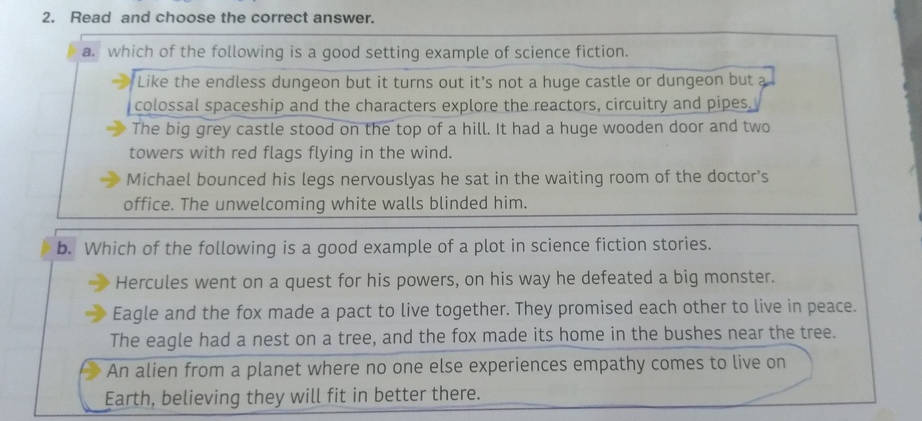 Read and choose the correct answer.
a. which of the following is a good setting example of science fiction.
Like the endless dungeon but it turns out it’s not a huge castle or dungeon but a
colossal spaceship and the characters explore the reactors, circuitry and pipes.
The big grey castle stood on the top of a hill. It had a huge wooden door and two
towers with red flags flying in the wind.
Michael bounced his legs nervouslyas he sat in the waiting room of the doctor’s
office. The unwelcoming white walls blinded him.
b. Which of the following is a good example of a plot in science fiction stories.
Hercules went on a quest for his powers, on his way he defeated a big monster.
Eagle and the fox made a pact to live together. They promised each other to live in peace.
The eagle had a nest on a tree, and the fox made its home in the bushes near the tree.
An alien from a planet where no one else experiences empathy comes to live on
Earth, believing they will fit in better there.