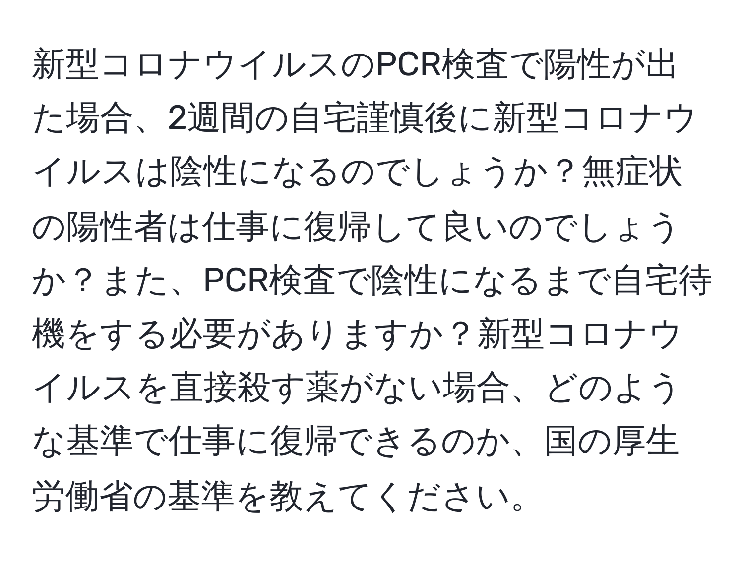 新型コロナウイルスのPCR検査で陽性が出た場合、2週間の自宅謹慎後に新型コロナウイルスは陰性になるのでしょうか？無症状の陽性者は仕事に復帰して良いのでしょうか？また、PCR検査で陰性になるまで自宅待機をする必要がありますか？新型コロナウイルスを直接殺す薬がない場合、どのような基準で仕事に復帰できるのか、国の厚生労働省の基準を教えてください。