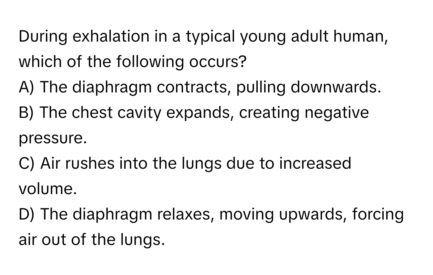 During exhalation in a typical young adult human, which of the following occurs? 
A) The diaphragm contracts, pulling downwards. 
B) The chest cavity expands, creating negative pressure. 
C) Air rushes into the lungs due to increased volume. 
D) The diaphragm relaxes, moving upwards, forcing air out of the lungs.