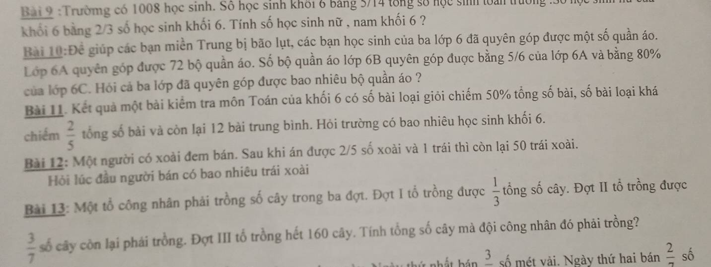 Trườmg có 1008 học sinh. Số học sinh khối 6 bảng 5/14 tổng số học sinh loài trường : 30 1 
khối 6 bàng 2/3 số học sinh khối 6. Tính số học sinh nữ , nam khối 6 ? 
Bài 10:Để giúp các bạn miền Trung bị bão lụt, các bạn học sinh của ba lớp 6 đã quyên góp được một số quần áo. 
Lớp 6A quyên góp được 72 bộ quần áo. Số bộ quần áo lớp 6B quyên góp đuợc bằng 5/6 của lớp 6A và bằng 80%
của lớp 6C. Hói cả ba lớp đã quyên góp được bao nhiêu bộ quần áo ? 
Bài 11. Kết quả một bài kiểm tra môn Toán của khối 6 có số bài loại giỏi chiếm 50% tổng số bài, số bài loại khá 
chiếm  2/5  tổng số bài và còn lại 12 bài trung bình. Hỏi trường có bao nhiêu học sinh khối 6. 
Bài 12: Một người có xoài đem bán. Sau khi án được 2/5 số xoài và 1 trái thì còn lại 50 trái xoài. 
Hỏi lúc đầu người bán có bao nhiêu trái xoài 
Bài 13: Một tổ công nhân phải trồng số cây trong ba đợt. Đợt I tổ trồng được  1/3  tổng số cây. Đợt II tổ trồng được
 3/7  cố cây còn lại phái trồng. Đợt III tổ trồng hết 160 cây. Tính tổng số cây mà đội công nhân đó phải trồng? 
nhất hán _ 3 số mét vài. Ngày thứ hai bán  2/7  số