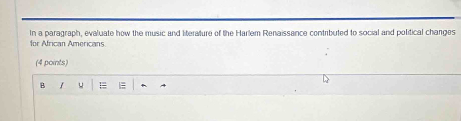 In a paragraph, evaluate how the music and literature of the Harlem Renaissance contributed to social and political changes 
for African Americans 
(4 points) 
B I u