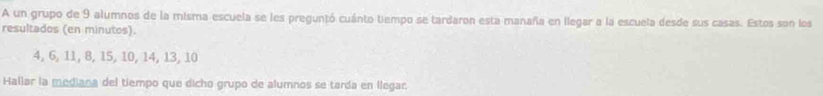 A un grupo de 9 alumnos de la misma escuela se les preguntó cuánto tiempo se tardaron esta manaña en llegar a la escuela desde sus casas. Estos son los 
resultados (en minutos).
4, 6, 11, 8, 15, 10, 14, 13, 10
Hallar la mediana del tiempo que dicho grupo de alumnos se tarda en llegar.