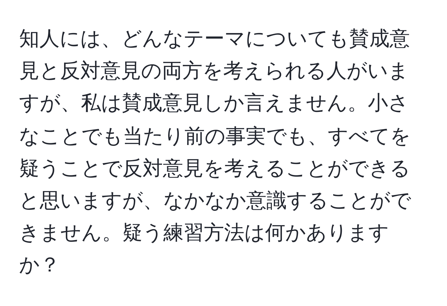 知人には、どんなテーマについても賛成意見と反対意見の両方を考えられる人がいますが、私は賛成意見しか言えません。小さなことでも当たり前の事実でも、すべてを疑うことで反対意見を考えることができると思いますが、なかなか意識することができません。疑う練習方法は何かありますか？