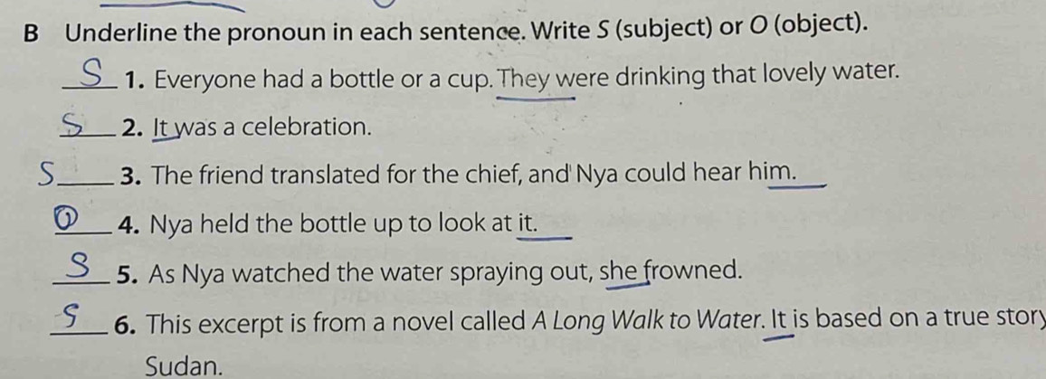 Underline the pronoun in each sentence. Write S (subject) or O (object). 
_1. Everyone had a bottle or a cup. They were drinking that lovely water. 
_2. It was a celebration. 
S_ 3. The friend translated for the chief, and Nya could hear him. 
_4. Nya held the bottle up to look at it. 
_5. As Nya watched the water spraying out, she frowned. 
_6. This excerpt is from a novel called A Long Walk to Water. It is based on a true story 
Sudan.