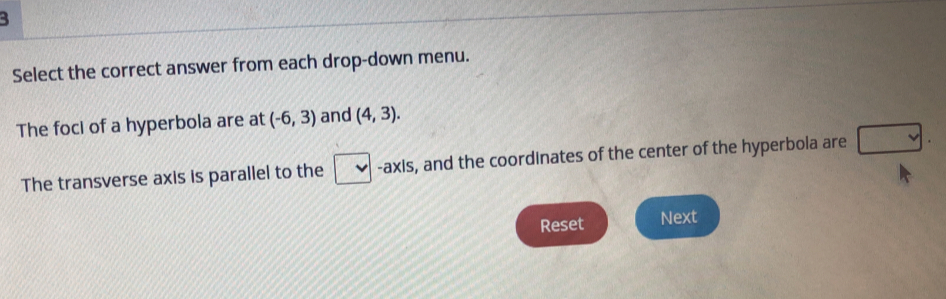 Select the correct answer from each drop-down menu. 
The foci of a hyperbola are at (-6,3) and (4,3). 
The transverse axis is parallel to the -axis, and the coordinates of the center of the hyperbola are 
Reset Next