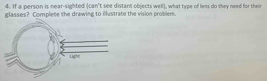 If a person is near-sighted (can’t see distant objects well), what type of lens do they need for their 
glasses? Complete the drawing to illustrate the vision problem.