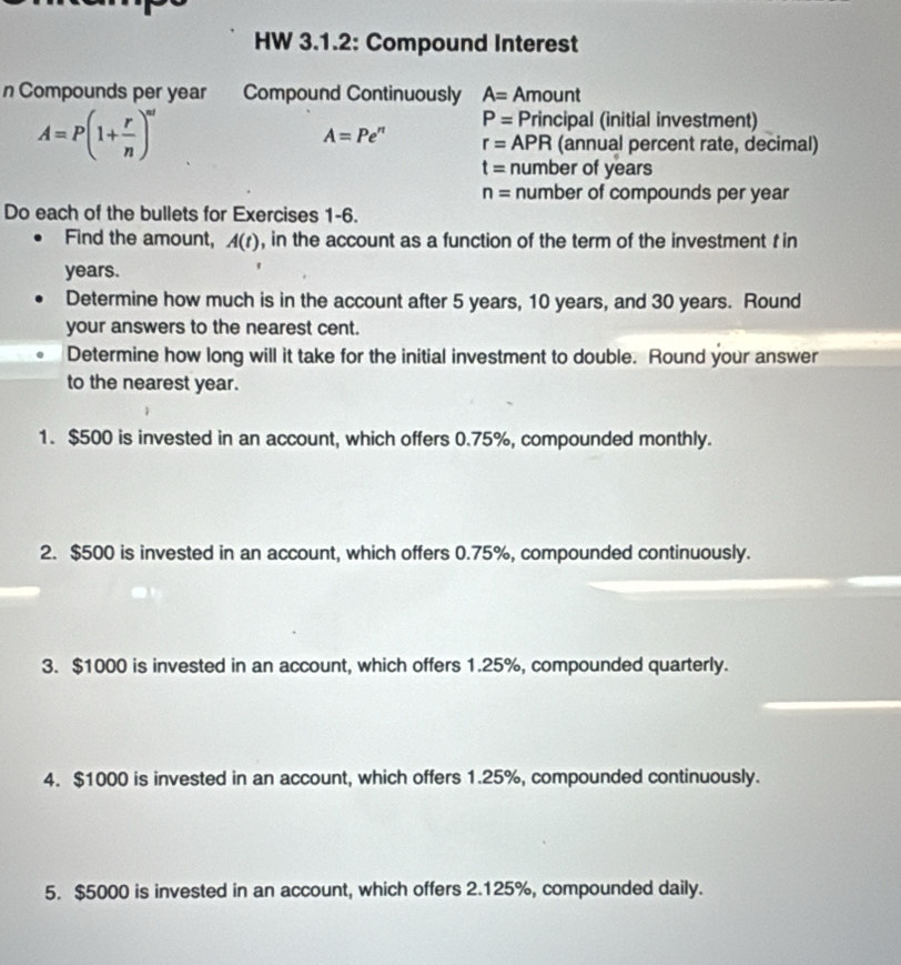 HW 3.1.2: Compound Interest
n Compounds per year Compound Continuously A= Amount
A=P(1+ r/n )^nt
P= Principal (initial investment)
A=Pe^n r= Al PR (annual percent rate, decimal)
t= number of years
n= number of compounds per year
Do each of the bullets for Exercises 1-6.
Find the amount, A(t) , in the account as a function of the term of the investment t in
years.
Determine how much is in the account after 5 years, 10 years, and 30 years. Round
your answers to the nearest cent.
Determine how long will it take for the initial investment to double. Round your answer
to the nearest year.
1. $500 is invested in an account, which offers 0.75%, compounded monthly.
2. $500 is invested in an account, which offers 0.75%, compounded continuously.
3. $1000 is invested in an account, which offers 1.25%, compounded quarterly.
4. $1000 is invested in an account, which offers 1.25%, compounded continuously.
5. $5000 is invested in an account, which offers 2.125%, compounded daily.