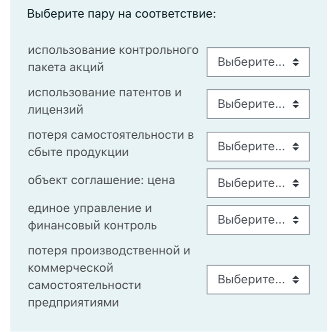 Выберите пару на соответствие: 
ислользование контрольного 
пакета акций 
Выберите... 
Использование патентов И 
лицензий 
Выберите... 
Потеря самостоятельности в 
сбыте πродукции 
Выберите... 
объект соглашение: цена Выберите... 
единое управление и 
финансовый контроль 
Выберите... 
потеря производственной и 
коммерческой 
Самостоятельности 
Выберите... 
преДприяΤиями