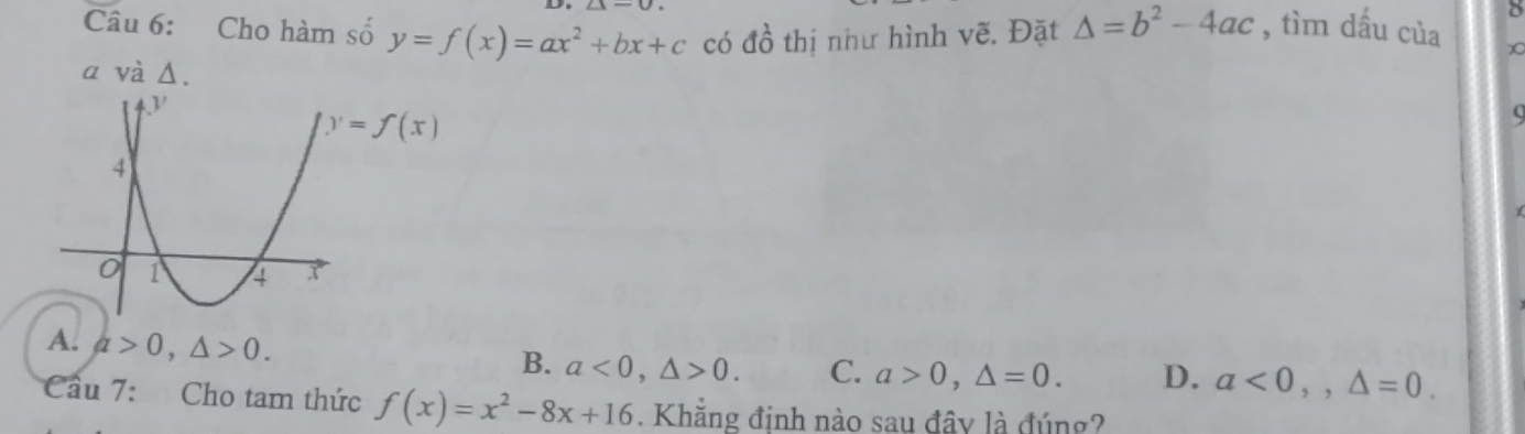 Cho hàm số y=f(x)=ax^2+bx+c có dhat o thị như hình vẽ. Đặt △ =b^2-4ac , tìm dấu của X
a và Δ.
y=f(x)

A. a>0, △ >0.
B. a<0</tex>, △ >0. C. a>0, △ =0. D. a<0</tex>,, △ =0. 
Cầu 7: Cho tam thức f(x)=x^2-8x+16. Khẳng đinh nào sau đây là đúng?