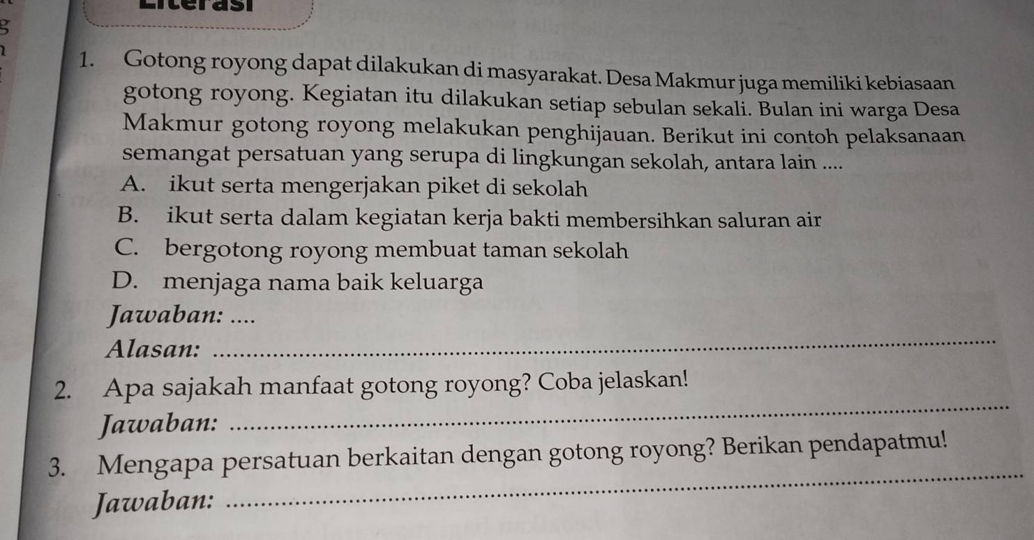 Literasi
3
I 1. Gotong royong dapat dilakukan di masyarakat. Desa Makmur juga memiliki kebiasaan
gotong royong. Kegiatan itu dilakukan setiap sebulan sekali. Bulan ini warga Desa
Makmur gotong royong melakukan penghijauan. Berikut ini contoh pelaksanaan
semangat persatuan yang serupa di lingkungan sekolah, antara lain ....
A. ikut serta mengerjakan piket di sekolah
B. ikut serta dalam kegiatan kerja bakti membersihkan saluran air
C. bergotong royong membuat taman sekolah
D. menjaga nama baik keluarga
Jawaban: ....
Alasan:
_
2. Apa sajakah manfaat gotong royong? Coba jelaskan!
Jawaban:
_
_
3. Mengapa persatuan berkaitan dengan gotong royong? Berikan pendapatmu!
Jawaban: